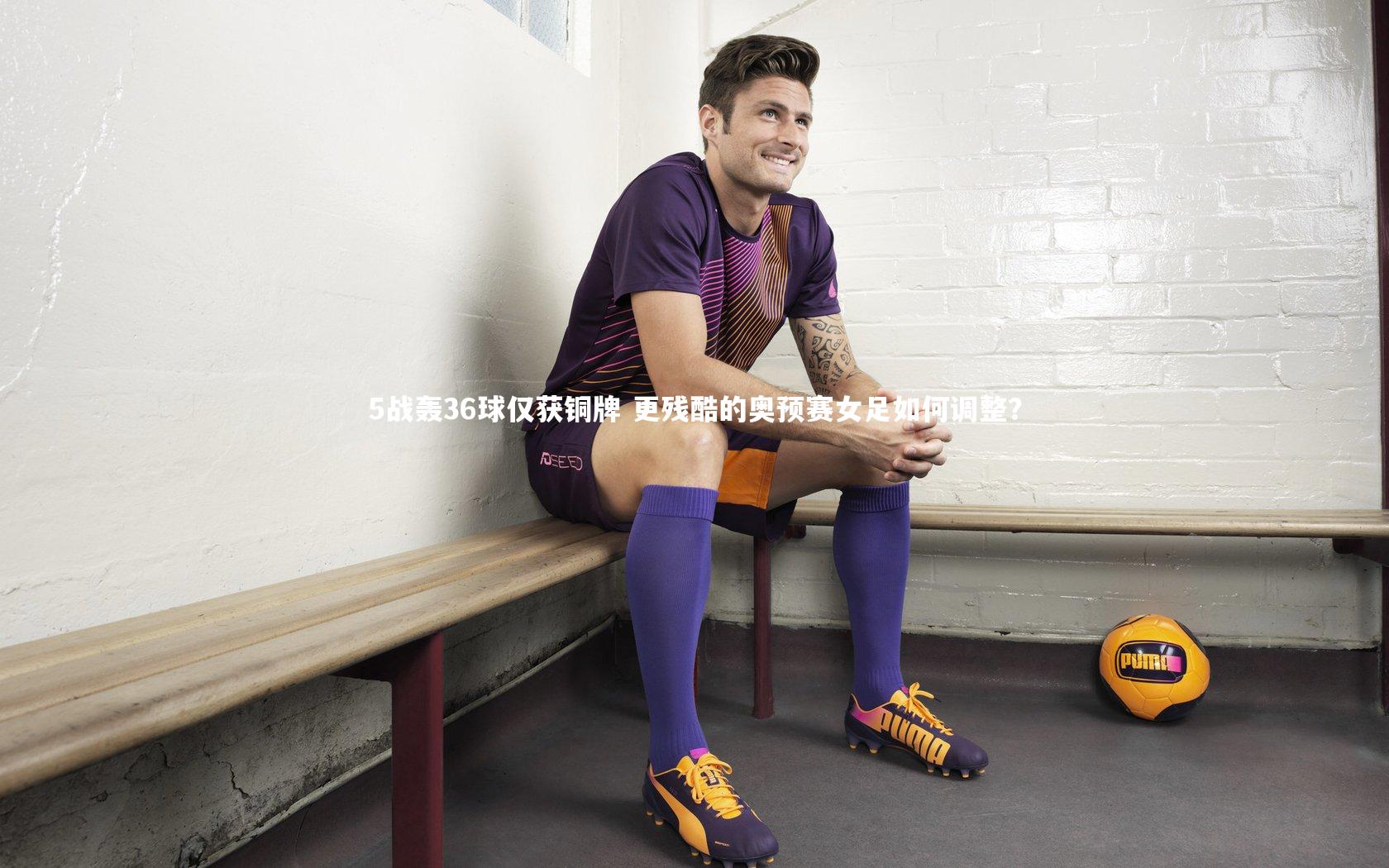 5战轰36球仅获铜牌 更残酷的奥预赛女足如何调整？